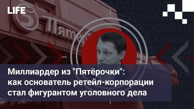 Миллиардер из "Пятёрочки": как основатель ретейл-корпорации стал фигурантом уголовного дела