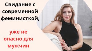 Свидание с современной феминисткой, уже стало не опасно для мужчин.