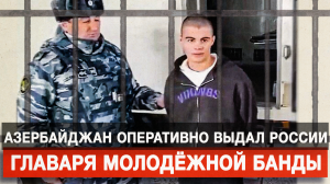 Азербайджан оперативно выдал России главаря молодёжной банды
