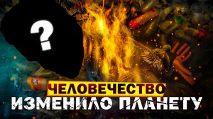 АНТРОПОЦЕН — КАК ЧЕЛОВЕК ИЗМЕНИЛ ПЛАНЕТУ НАВСЕГДА?!