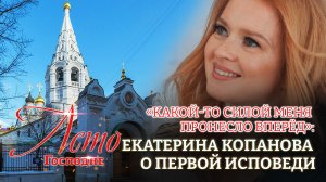 «КАКОЙ-ТО СИЛОЙ МЕНЯ ПРОНЕСЛО ВПЕРЁД»: ЕКАТЕРИНА КОПАНОВА О ПЕРВОЙ ИСПОВЕДИ. ЛЕТО ГОСПОДНЕ