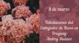 Felicitaciones del Embajador de Rusia en Uruguay con el motivo del 8 de marzo