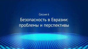 Сессия 6 «Безопасность в Евразии: проблемы и перспективы»