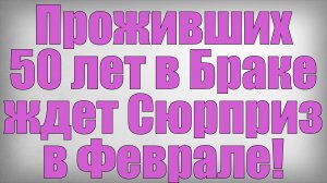 Проживших 50 лет в Браке ждет Сюрприз в Феврале!
