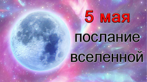 ПОСЛАНИЕ ВСЕЛЕННОЙ на 5 мая.