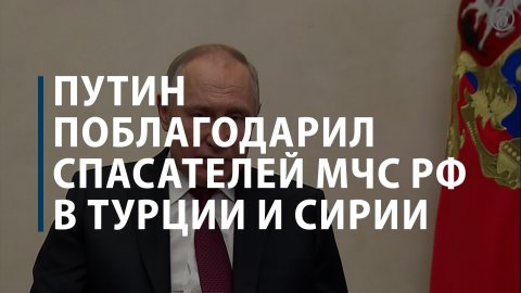 Путин поблагодарил спасателей МЧС РФ в Турции и Сирии