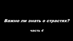 Важно ли знать о страстях
 часть 4