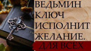 ВЕДЬМИН КЛЮЧ ИСПОЛНИТ ЖЕЛАНИЕ...ДЛЯ ВСЕХ...