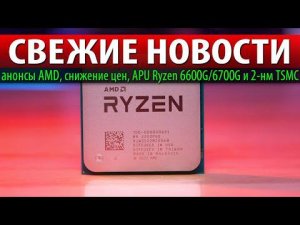 СВЕЖИЕ НОВОСТИ: анонсы AMD, снижение цен, APU Ryzen 6600G/6700G и 2-нм TSMC