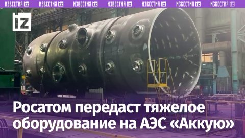 «Росатом» направит комплект тяжелого оборудования для турецкой АЭС «Аккую» / Известия