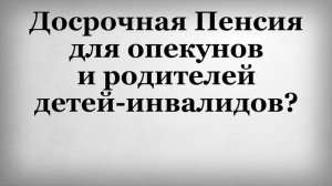 Досрочная пенсия для опекунов и родителей детей инвалидов