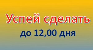 Успей сделать до 12,00 дня