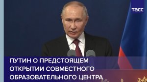 Путин о предстоящем открытии совместного образовательного центра