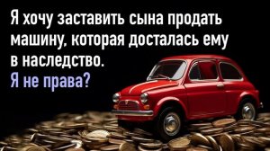Я хочу заставить сына продать машину, которая досталась ему в наследство. Я буду не права?