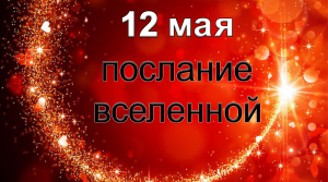 ПОСЛАНИЕ ВСЕЛЕННОЙ на 12 мая.