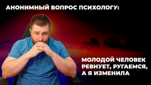 АНОНИМНЫЙ ВОПРОС ПСИХОЛОГУ: МОЛОДОЙ ЧЕЛОВЕК РЕВНУЕТ, РУГАЕМСЯ, А Я ИЗМЕНИЛА