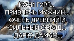КУСИ ГУРГ...ПРИВЛЕЧЬ МУЖЧИН... ОЧЕНЬ ДРЕВНИЙ И СИЛЬНЫЙ ОБРЯД... ДАРЮ ДАМАМ...