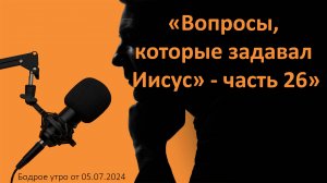 Бодрое утро 05.07 - «Вопросы, которые задавал Иисус» - часть 26»