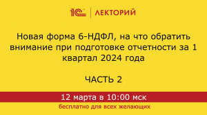 1C:Лекторий 12.03.24 Новая форма 6-НДФЛ, отчетность за 1 квартал 2024. Часть 2