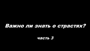 Важно ли знать о страстях
часть 3