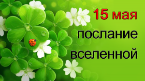 ПОСЛАНИЕ ВСЕЛЕННОЙ на 15 мая.