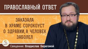 ЗАКАЗАЛА СОРОКОУСТ О ЗДРАВИИ, А ЧЕЛОВЕК ЗАБОЛЕЛ. Священник Владислав Береговой