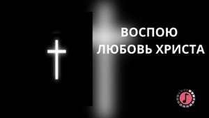 ВОСПОЮ ЛЮБОВЬ ХРИСТА
