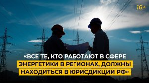 «Все те, кто работают в сфере энергетики в регионах, должны находиться в юрисдикции РФ»