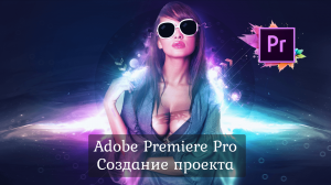 1.1 Adobe Premiere Pro - Начало работы. Создание проекта.