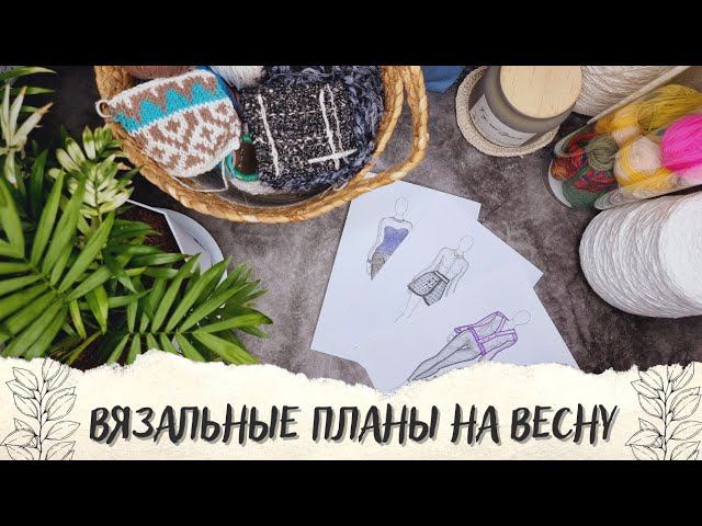 ВЯЗАЛЬНЫЕ ПЛАНЫ НА ВЕСНУ | Что буду вязать? 4 процесса