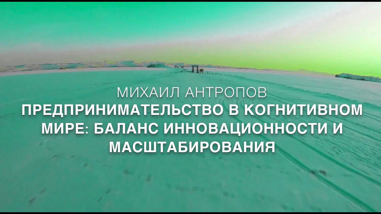 МИХАИЛ АНТРОПОВ. ПРЕДПРИНИМАТЕЛЬСТВО В КОГНИТИВНОМ МИРЕ: БАЛАНС ИННОВАЦИОННОСТИ И МАСШТАБИРОВАНИЯ