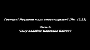 Господи! Неужели мало спасающихся?(Лк. 13_23).
Часть 6. Чему подобно Царствие Божие?