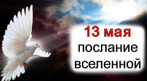 ПОСЛАНИЕ ВСЕЛЕННОЙ на 13 мая.