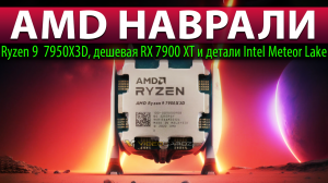 ?AMD НАВРАЛИ: Ryzen 9  7950X3D, дешевая RX 7900 XT и детали Intel Meteor Lake