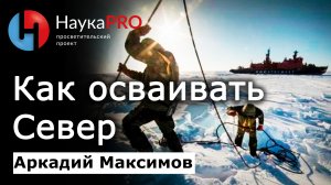 Как правильно осваивать Север и о проблемах последних 30 лет – Аркадий Максимов | Научпоп