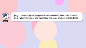 Django : How to migrate django custom base64 field. Field does not exist