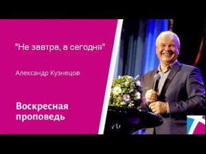 "Не завтра, а сегодня" Александр Кузнецов, проповедь от 2 июля 2023