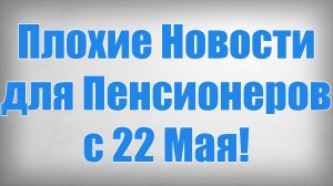 Плохие Новости для Пенсионеров с 22 Мая