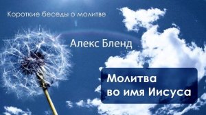 Алекс Бленд. Короткие беседы о молитве. МОЛИТВА ВО ИМЯ ИИСУСА