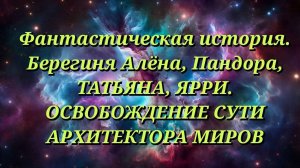 Сказочная история. Берегиня Алёна, Пандора, ТАТЬЯНА, ЯРРИ.  ОСВОБОЖДЕНИЕ СУТИ АРХИТЕКТОРА МИРОВ