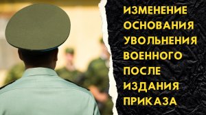 Изменение основания увольнения военного после издания приказа