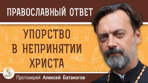 УПОРСТВО В НЕПРИНЯТИИ ХРИСТА. Протоиерей Алексей Батаногов