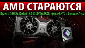 AMD СТАРАЮТСЯ, Ryzen 3 5300G, Radeon RX 6500/6600 XT, новые EPYC и больше 7-нм