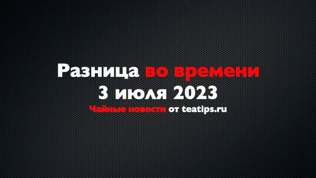 Разница во времени. Чайные новости от 03/07/2023