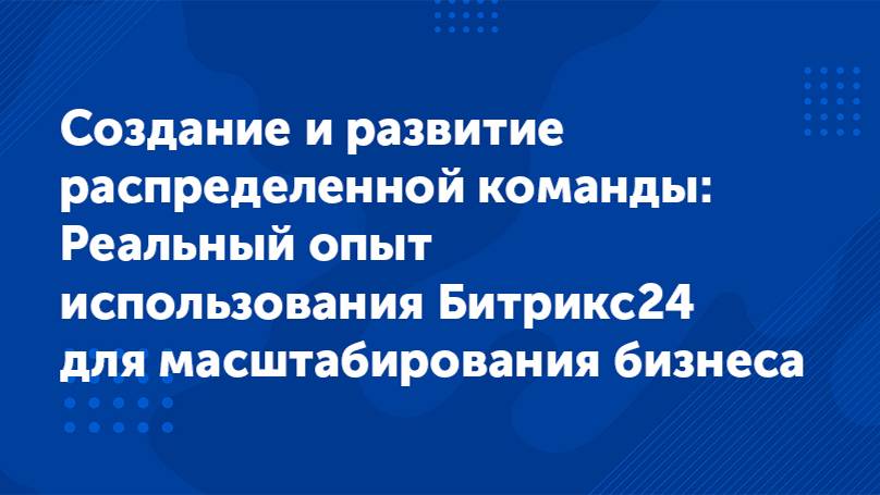 Вебинар «Создание распределенной команды Опыт использования Битрикс24 для масштабирования бизнеса»