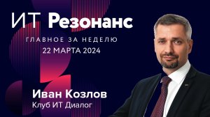 ИТ Резонанс. Главное за неделю. Выпуск от 22 марта 2024 г. с Иваном Козловым.