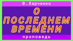 О ПОСЛЕДНЕМ ВРЕМЕНИ (В.Харченко, проповедь).