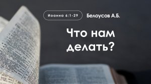 «Что нам делать?» | Иоанна 6:1-29 | Белоусов А.Б.