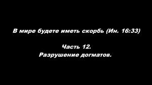 В мире будете иметь скорбь (Ин. 16_33). 
Часть 12. Разрушение догматов