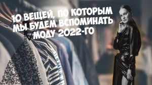 10 ВЕЩЕЙ, ПО КОТОРЫМ МЫ БУДЕМ ВСПОМИНАТЬ МОДУ  2022-го